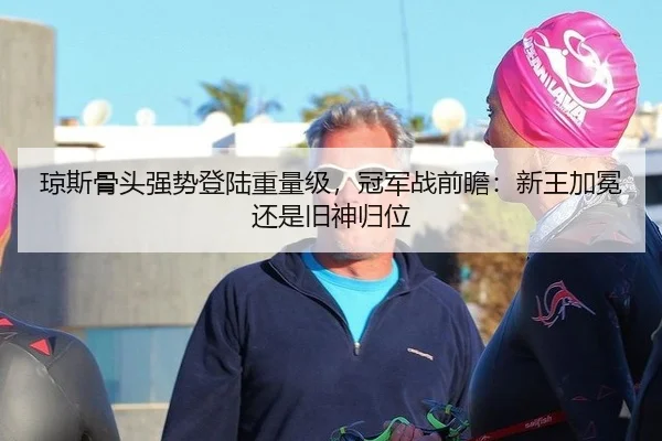 琼斯骨头强势登陆重量级，冠军战前瞻：新王加冕还是旧神归位