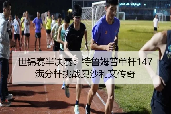 世锦赛半决赛：特鲁姆普单杆147满分杆挑战奥沙利文传奇