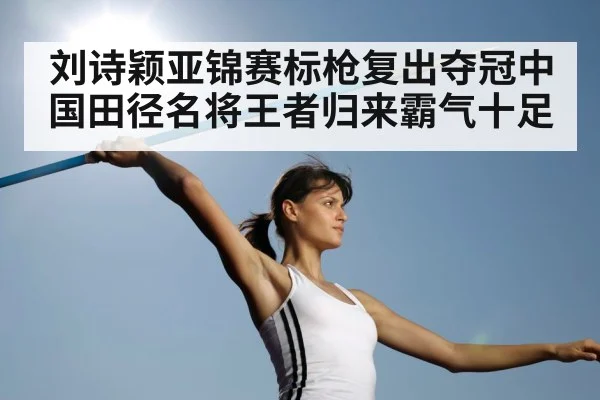 刘诗颖亚锦赛标枪复出夺冠中国田径名将王者归来霸气十足